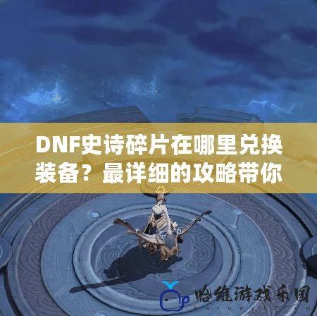 DNF史詩碎片在哪里兌換裝備？最詳細的攻略帶你快速變強！