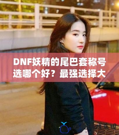 DNF妖精的尾巴套稱號選哪個好？最強選擇大揭秘！