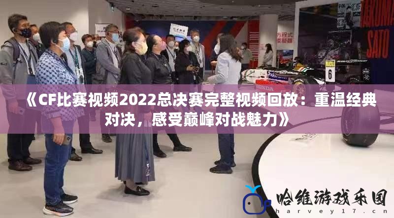 《CF比賽視頻2022總決賽完整視頻回放：重溫經(jīng)典對決，感受巔峰對戰(zhàn)魅力》