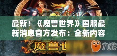 最新！《魔獸世界》國服最新消息官方發布：全新內容與激動人心的冒險來襲！