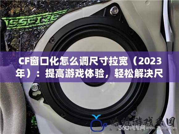 CF窗口化怎么調尺寸拉寬（2023年）：提高游戲體驗，輕松解決尺寸調整難題