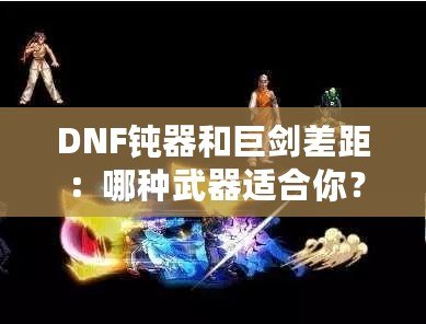 DNF鈍器和巨劍差距：哪種武器適合你？