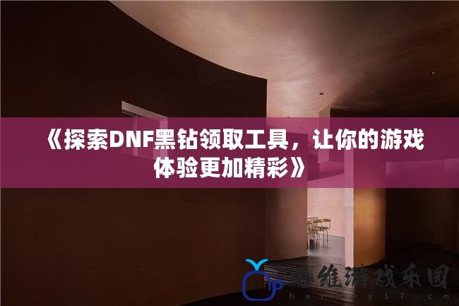 《探索DNF黑鉆領取工具，讓你的游戲體驗更加精彩》