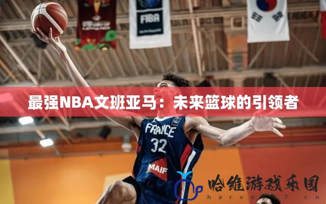 最強(qiáng)NBA文班亞馬：未來(lái)籃球的引領(lǐng)者