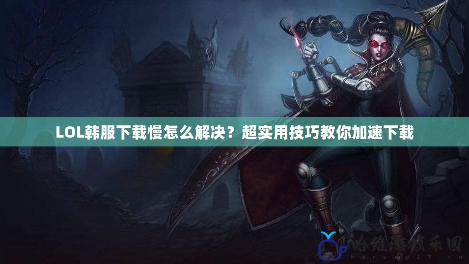 LOL韓服下載慢怎么解決？超實(shí)用技巧教你加速下載