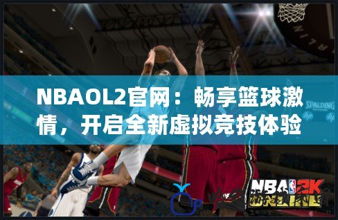 NBAOL2官網：暢享籃球激情，開啟全新虛擬競技體驗