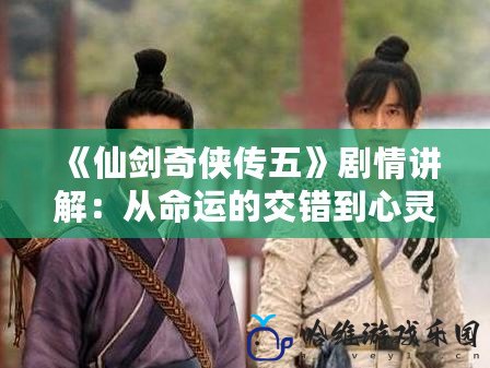 《仙劍奇?zhèn)b傳五》劇情講解：從命運(yùn)的交錯到心靈的碰撞