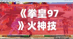 《拳皇97》火神技能表解析：掌控戰場的火焰巨獸