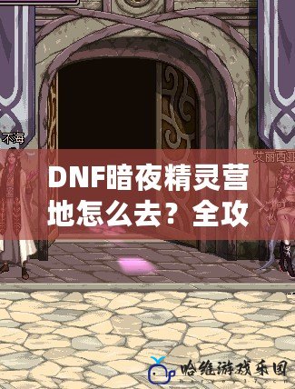 DNF暗夜精靈營(yíng)地怎么去？全攻略詳解，讓你輕松找到目標(biāo)！