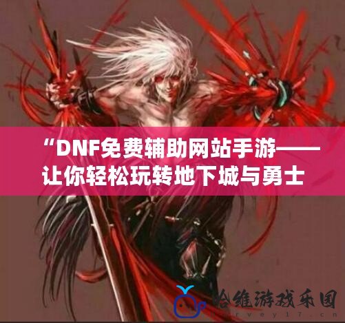 “DNF免費輔助網站手游——讓你輕松玩轉地下城與勇士的新世界”