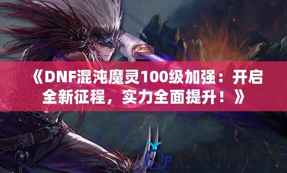 《DNF混沌魔靈100級加強：開啟全新征程，實力全面提升！》