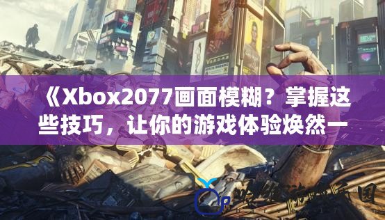 《Xbox2077畫面模糊？掌握這些技巧，讓你的游戲體驗煥然一新！》