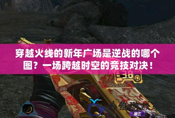 穿越火線的新年廣場是逆戰(zhàn)的哪個圖？一場跨越時空的競技對決！