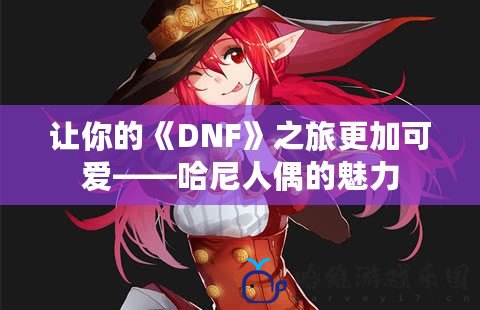 讓你的《DNF》之旅更加可愛——哈尼人偶的魅力