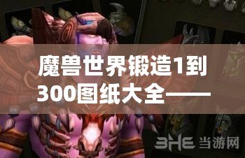 魔獸世界鍛造1到300圖紙大全——讓你快速掌握鍛造技能，成就你的職業(yè)夢想！