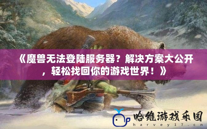 《魔獸無法登陸服務器？解決方案大公開，輕松找回你的游戲世界！》