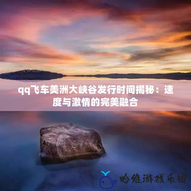 qq飛車美洲大峽谷發(fā)行時間揭秘：速度與激情的完美融合