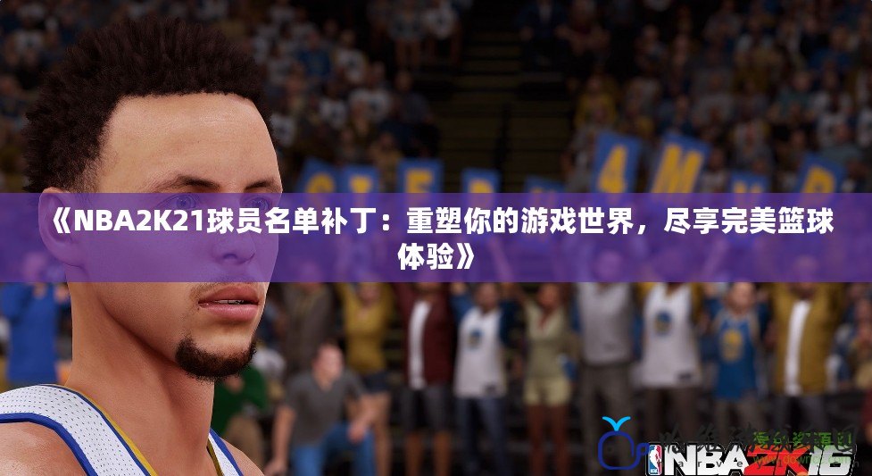 《NBA2K21球員名單補丁：重塑你的游戲世界，盡享完美籃球體驗》