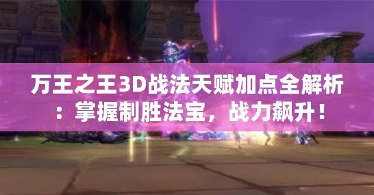 萬王之王3D戰法天賦加點全解析：掌握制勝法寶，戰力飆升！