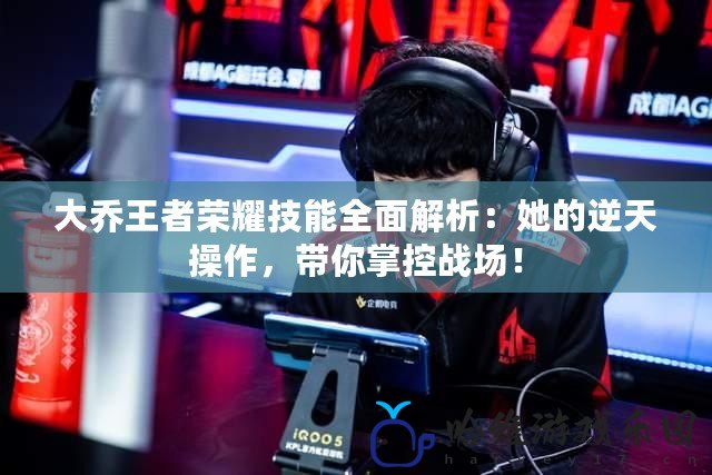 大喬王者榮耀技能全面解析：她的逆天操作，帶你掌控戰(zhàn)場(chǎng)！