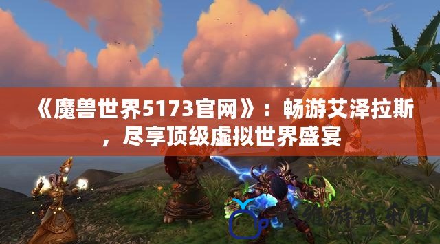 《魔獸世界5173官網》：暢游艾澤拉斯，盡享頂級虛擬世界盛宴