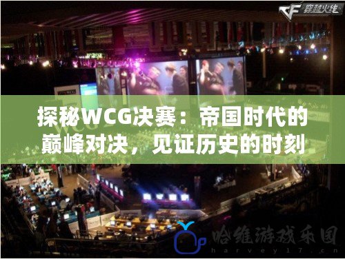 探秘WCG決賽：帝國時代的巔峰對決，見證歷史的時刻