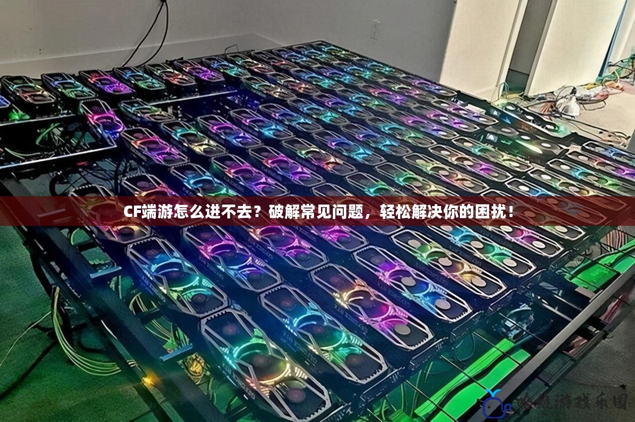 CF端游怎么進不去？破解常見問題，輕松解決你的困擾！