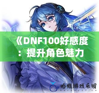 《DNF100好感度：提升角色魅力，享受專屬福利！》