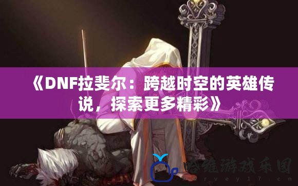 《DNF拉斐爾：跨越時空的英雄傳說，探索更多精彩》