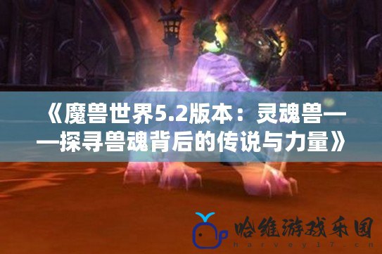 《魔獸世界5.2版本：靈魂獸——探尋獸魂背后的傳說與力量》