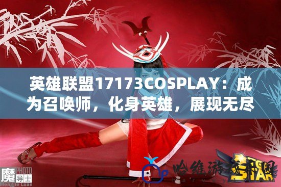 英雄聯盟17173COSPLAY：成為召喚師，化身英雄，展現無盡魅力！