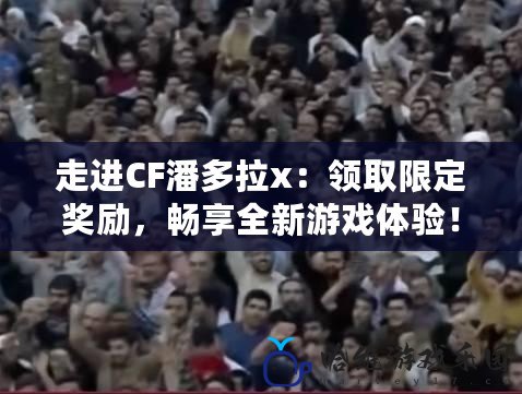 走進CF潘多拉x：領取限定獎勵，暢享全新游戲體驗！