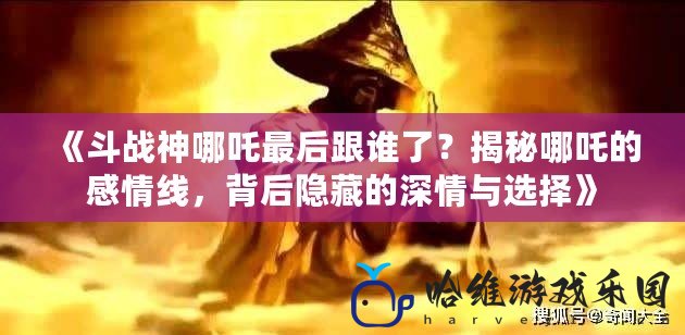 《斗戰神哪吒最后跟誰了？揭秘哪吒的感情線，背后隱藏的深情與選擇》