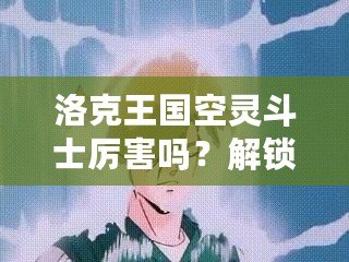 洛克王國空靈斗士厲害嗎？解鎖空靈斗士的隱藏魅力！