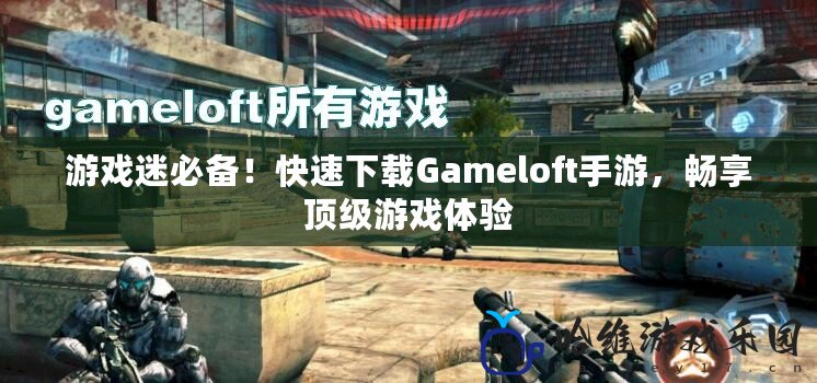 游戲迷必備！快速下載Gameloft手游，暢享頂級游戲體驗