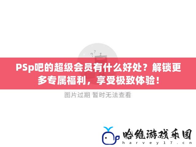 PSp吧的超級會員有什么好處？解鎖更多專屬福利，享受極致體驗！