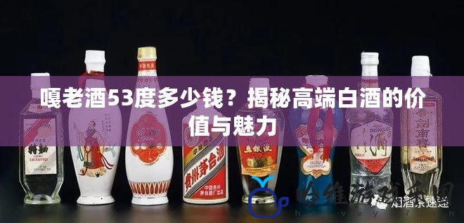 嘎老酒53度多少錢？揭秘高端白酒的價(jià)值與魅力