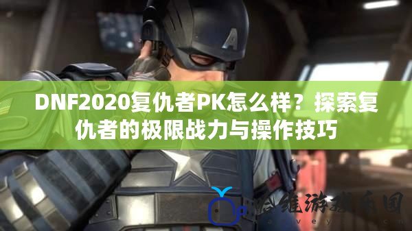 DNF2020復仇者PK怎么樣？探索復仇者的極限戰(zhàn)力與操作技巧