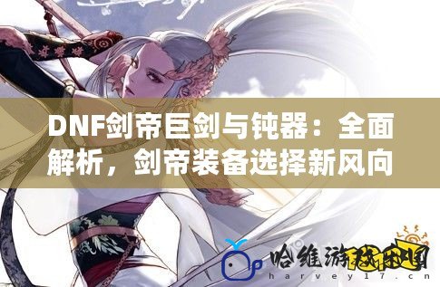 DNF劍帝巨劍與鈍器：全面解析，劍帝裝備選擇新風向