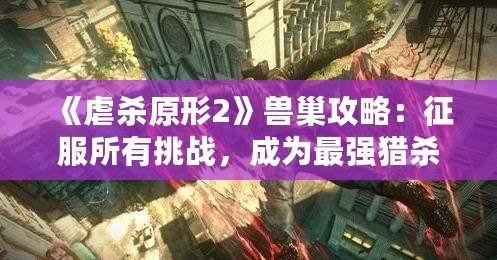 《虐殺原形2》獸巢攻略：征服所有挑戰，成為最強獵殺者！