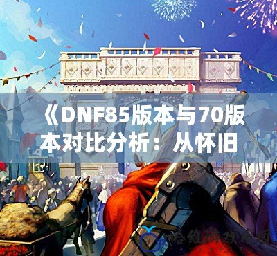 《DNF85版本與70版本對比分析：從懷舊到進化，誰才是你心中的“最強版本”？》