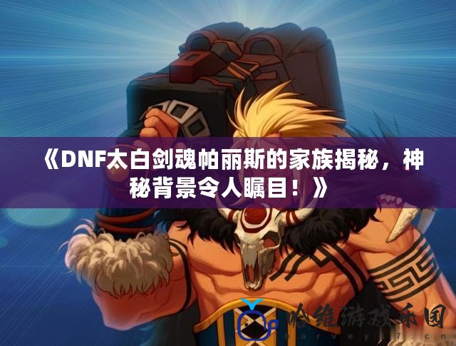 《DNF太白劍魂帕麗斯的家族揭秘，神秘背景令人矚目！》