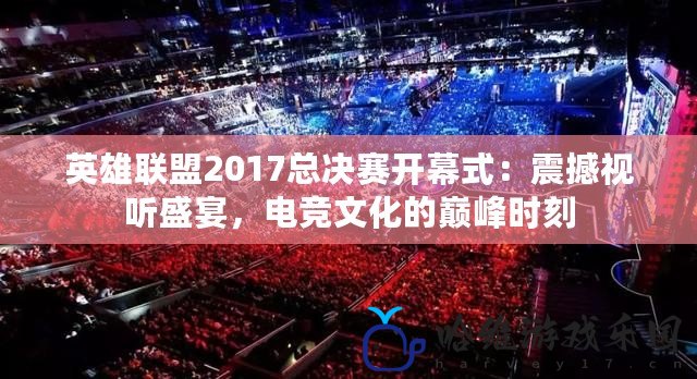 英雄聯盟2017總決賽開幕式：震撼視聽盛宴，電競文化的巔峰時刻